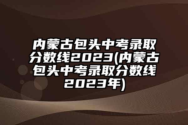 内蒙古包头中考录取分数线2023(内蒙古包头中考录取分数线2023年)