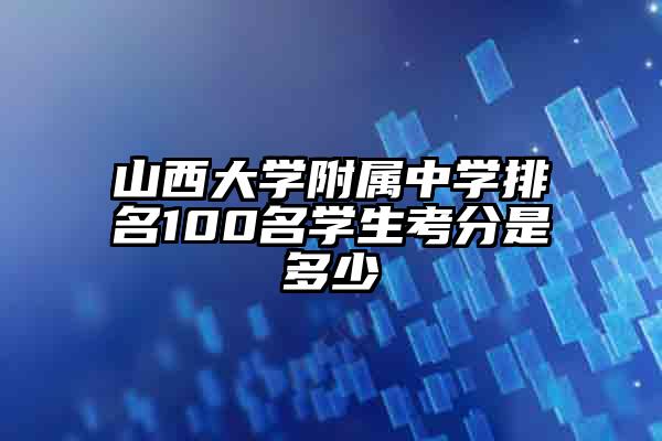 山西大学附属中学排名100名学生考分是多少