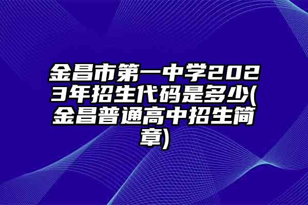 金昌市第一中学2023年招生代码是多少(金昌普通高中招生简章)