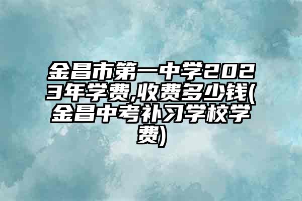 金昌市第一中学2023年学费,收费多少钱(金昌中考补习学校学费)