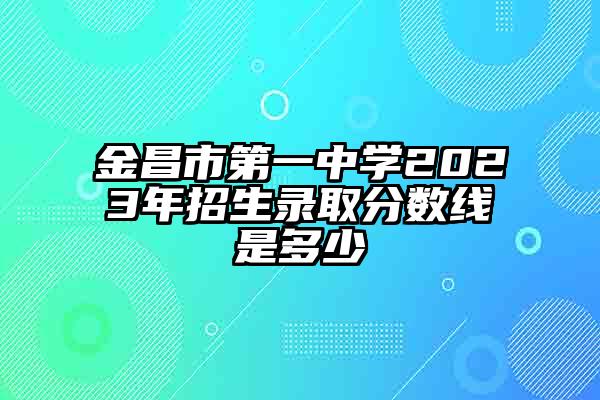 金昌市第一中学2023年招生录取分数线是多少