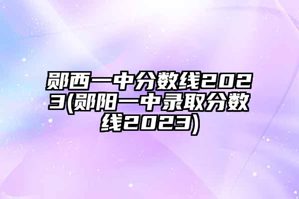 郧西一中分数线2023(郧阳一中录取分数线2023)