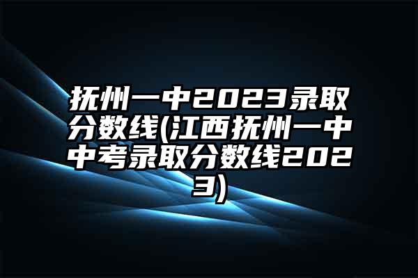 抚州一中2023录取分数线(江西抚州一中中考录取分数线2023)