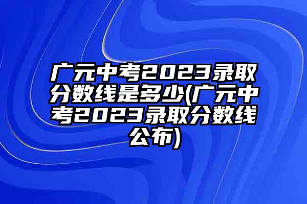 广元中考2023录取分数线是多少(广元中考2023录取分数线公布)