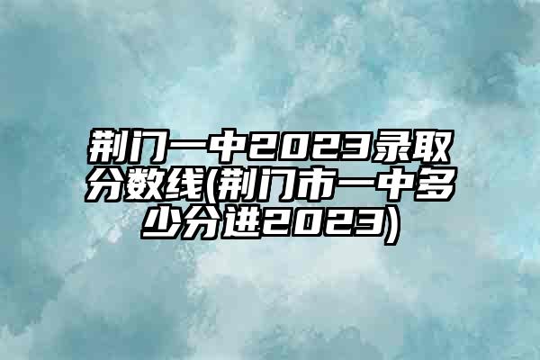 荆门一中2023录取分数线(荆门市一中多少分进2023)