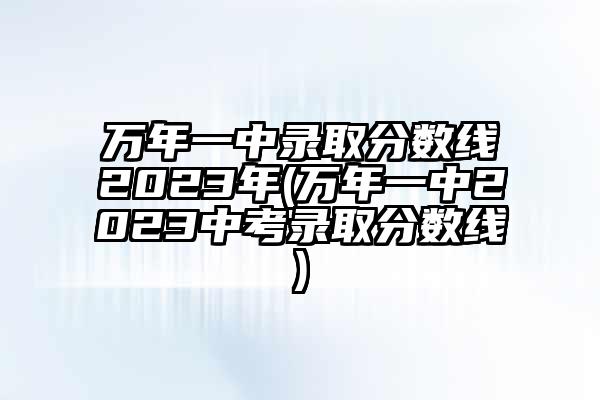 万年一中录取分数线2023年(万年一中2023中考录取分数线)