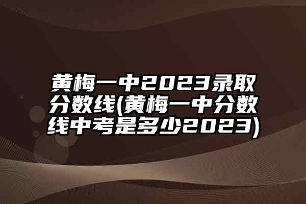 黄梅一中2023录取分数线(黄梅一中分数线中考是多少2023)