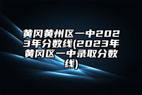 黄冈黄州区一中2023年分数线(2023年黄冈区一中录取分数线)