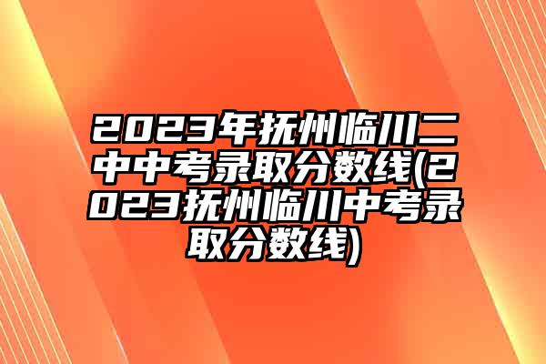 2023年抚州临川二中中考录取分数线(2023抚州临川中考录取分数线)