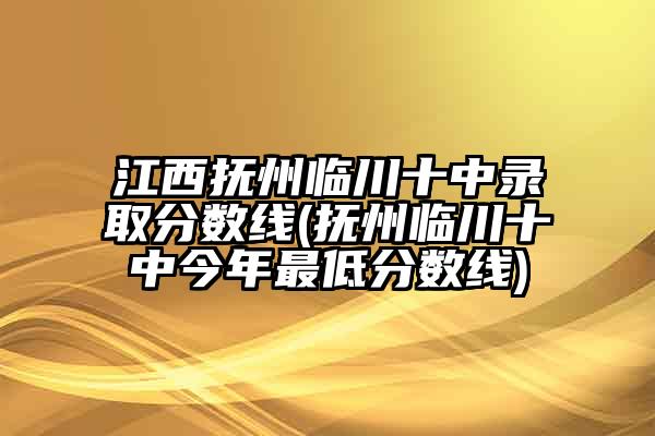 江西抚州临川十中录取分数线(抚州临川十中今年最低分数线)