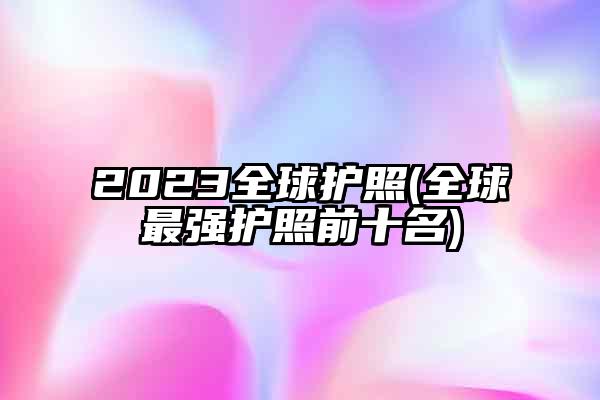 2023全球护照(全球最强护照前十名)