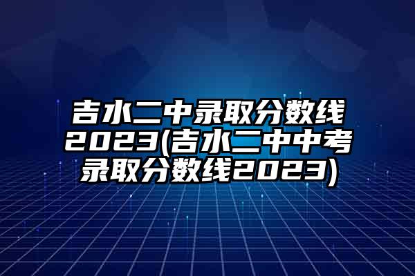 吉水二中录取分数线2023(吉水二中中考录取分数线2023)