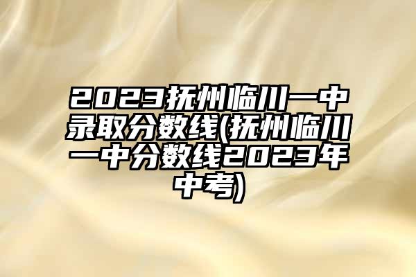 2023抚州临川一中录取分数线(抚州临川一中分数线2023年中考)