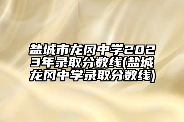 盐城市龙冈中学2023年录取分数线(盐城龙冈中学录取分数线)