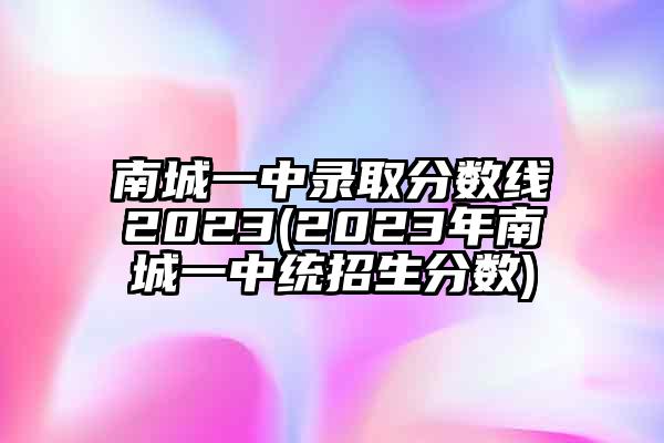 南城一中录取分数线2023(2023年南城一中统招生分数)