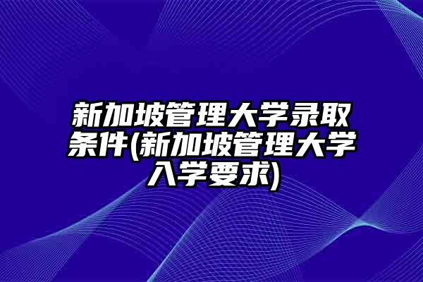 新加坡管理大学录取条件(新加坡管理大学入学要求)