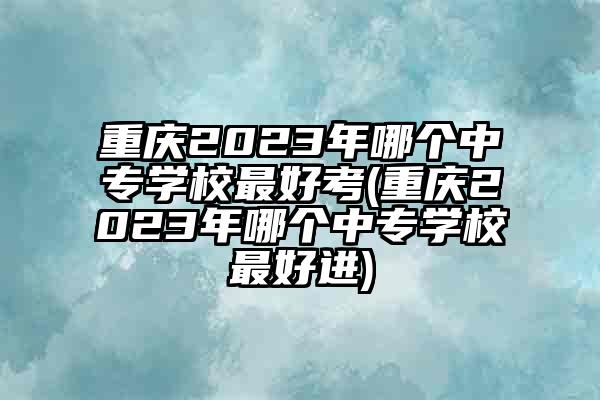 重庆2023年哪个中专学校最好考(重庆2023年哪个中专学校最好进)