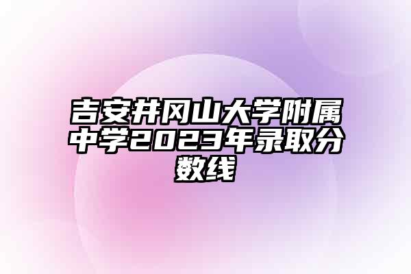 吉安井冈山大学附属中学2023年录取分数线