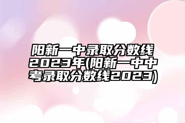 阳新一中录取分数线2023年(阳新一中中考录取分数线2023)