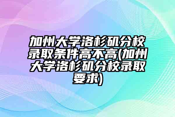 加州大学洛杉矶分校录取条件高不高(加州大学洛杉矶分校录取要求)