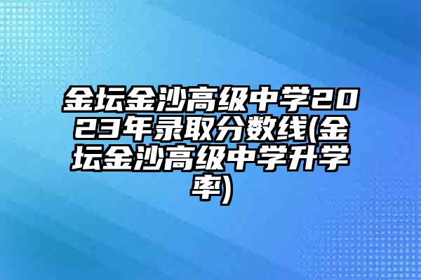 金坛金沙高级中学2023年录取分数线(金坛金沙高级中学升学率)