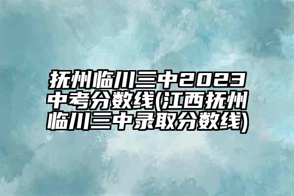 抚州临川三中2023中考分数线(江西抚州临川三中录取分数线)