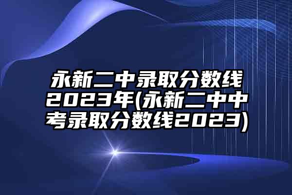 永新二中录取分数线2023年(永新二中中考录取分数线2023)