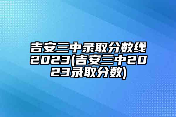 吉安三中录取分数线2023(吉安三中2023录取分数)