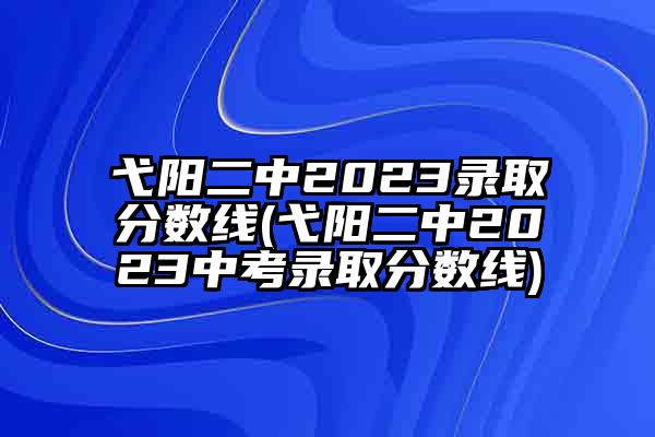 弋阳二中2023录取分数线(弋阳二中2023中考录取分数线)