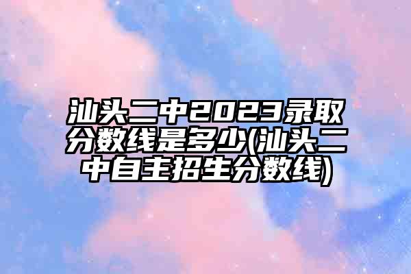 2022汕头二中录取分数线汕头市第二中学:计划生672分/145位指标生统招