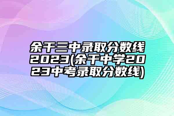 余干三中录取分数线2023(余干中学2023中考录取分数线)