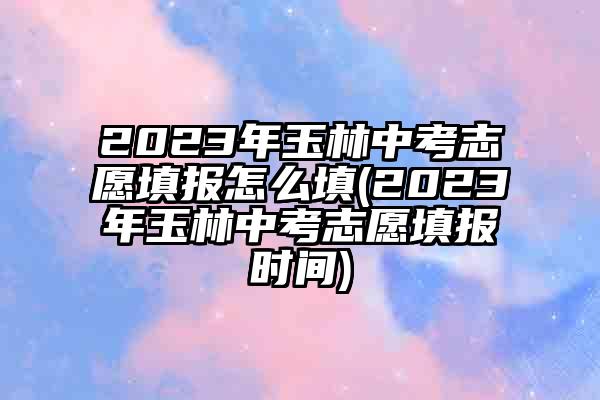 2023年玉林中考志愿填报怎么填(2023年玉林中考志愿填报时间)