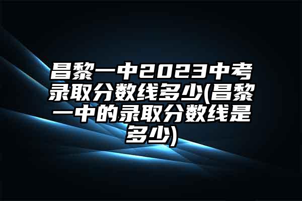 昌黎一中2023中考录取分数线多少(昌黎一中的录取分数线是多少)