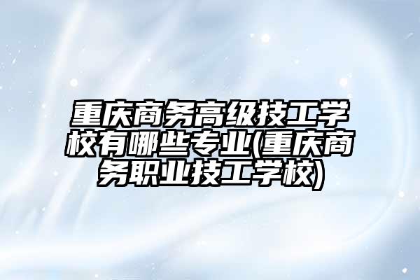 重庆商务高级技工学校有哪些专业(重庆商务职业技工学校)