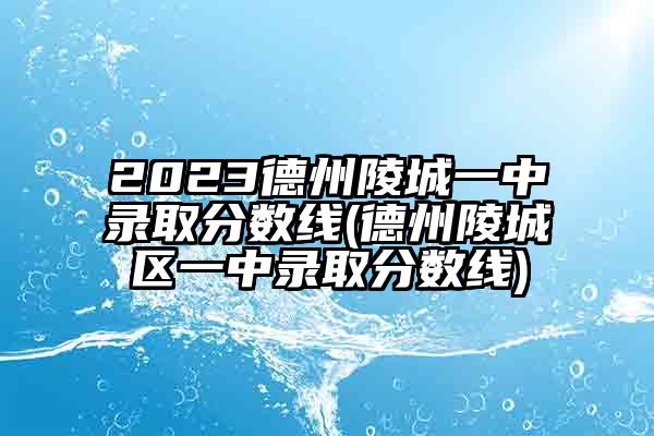 2023德州陵城一中录取分数线(德州陵城区一中录取分数线)