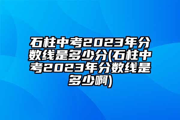 石柱中考2023年分数线是多少分(石柱中考2023年分数线是多少啊)