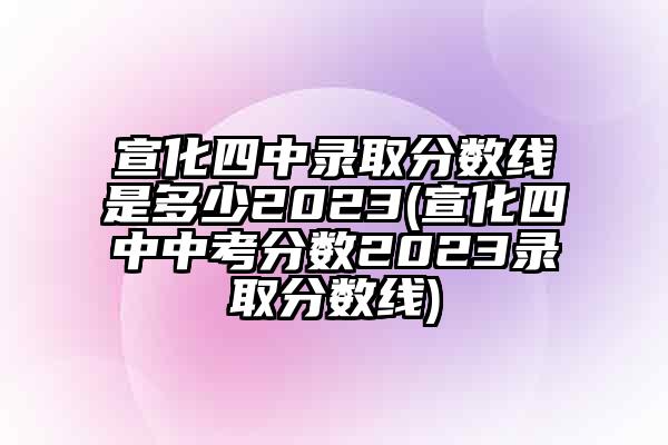 宣化四中录取分数线是多少2023(宣化四中中考分数2023录取分数线)