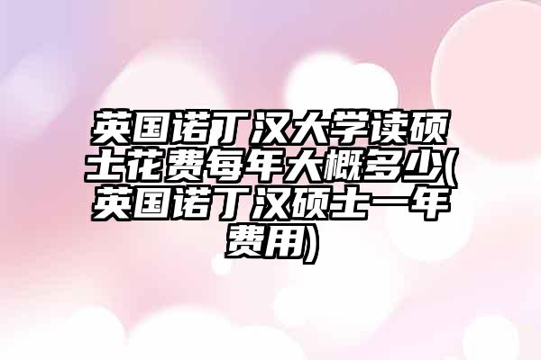 英国诺丁汉大学读硕士花费每年大概多少(英国诺丁汉硕士一年费用)