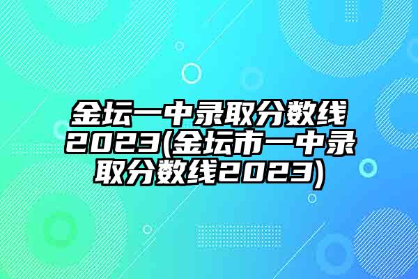 金坛一中录取分数线2023(金坛市一中录取分数线2023)