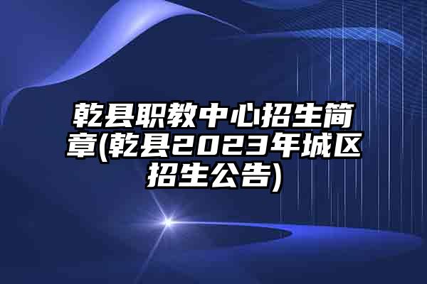 乾县职教中心招生简章(乾县2023年城区招生公告)