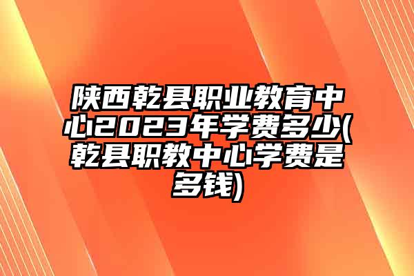 陕西乾县职业教育中心2023年学费多少(乾县职教中心学费是多钱)