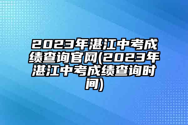 2023年湛江中考成绩查询官网(2023年湛江中考成绩查询时间)