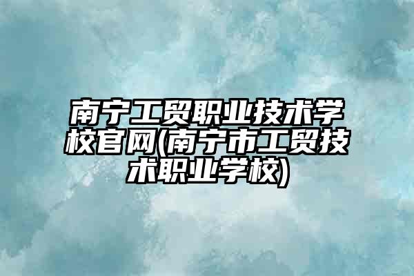 南宁工贸职业技术学校官网(南宁市工贸技术职业学校)