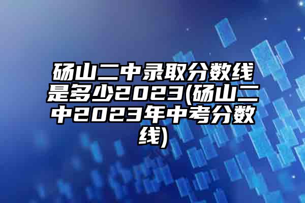 砀山二中录取分数线是多少2023(砀山二中2023年中考分数线)