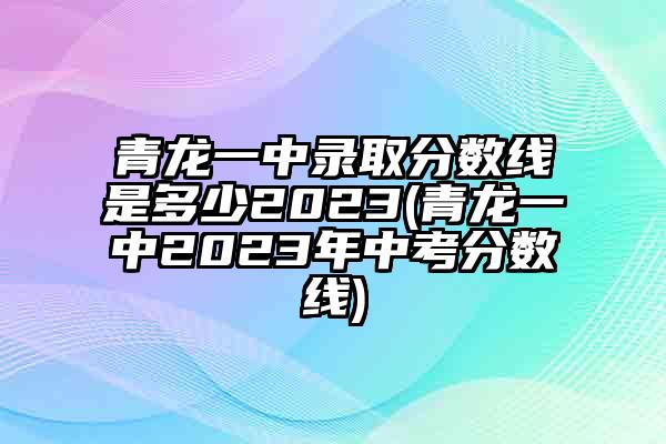 青龙一中录取分数线是多少2023(青龙一中2023年中考分数线)