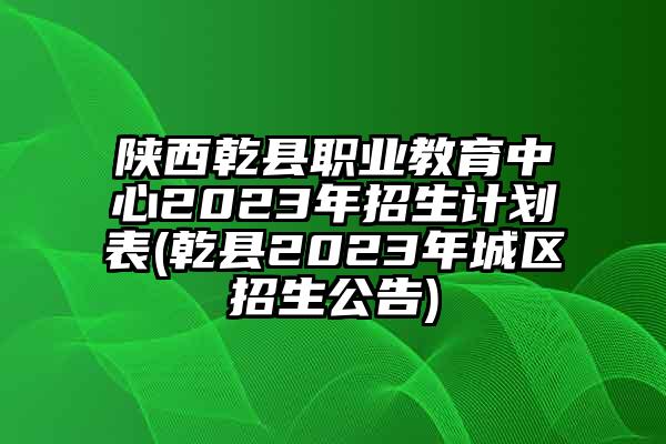 陕西乾县职业教育中心2023年招生计划表(乾县2023年城区招生公告)