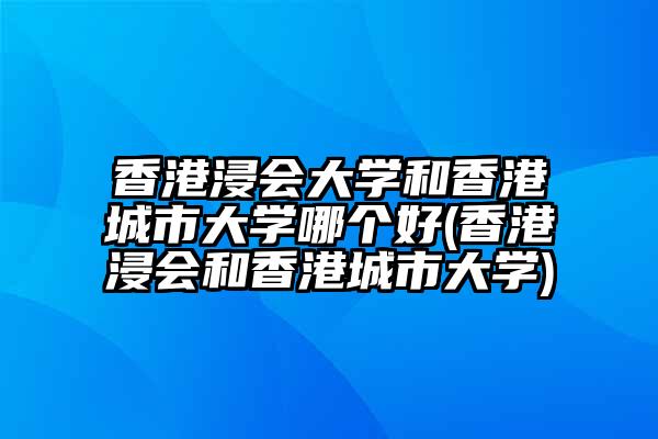 香港浸会大学和香港城市大学哪个好(香港浸会和香港城市大学)