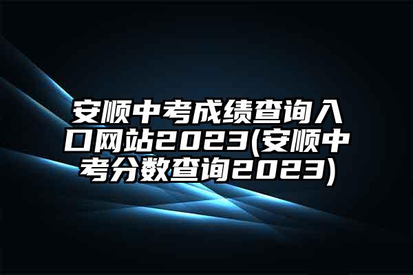 安顺中考成绩查询入口网站2023(安顺中考分数查询2023)