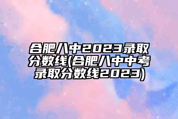 合肥八中2023录取分数线(合肥八中中考录取分数线2023)