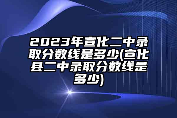 2023年宣化二中录取分数线是多少(宣化县二中录取分数线是多少)